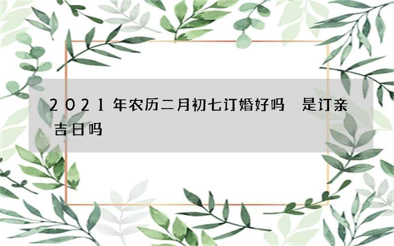 2021年农历二月初七订婚好吗 是订亲吉日吗